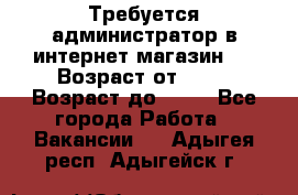 Требуется администратор в интернет магазин.  › Возраст от ­ 22 › Возраст до ­ 40 - Все города Работа » Вакансии   . Адыгея респ.,Адыгейск г.